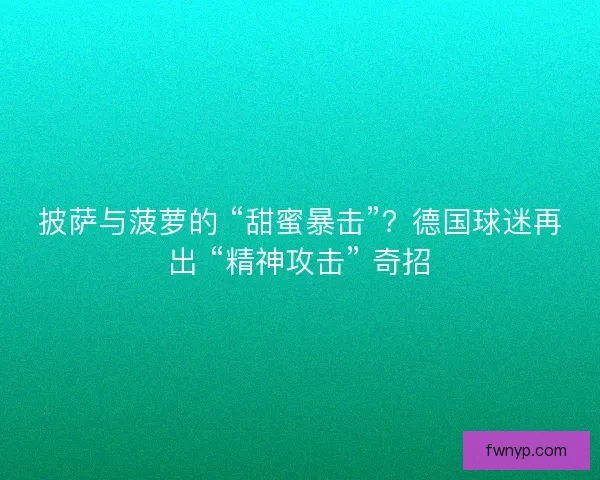 披萨与菠萝的 “甜蜜暴击”？德国球迷再出 “精神攻击” 奇招
