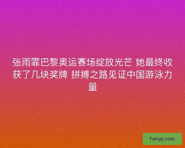 张雨霏巴黎奥运赛场绽放光芒 她最终收获了几块奖牌 拼搏之路见证中国游泳力量