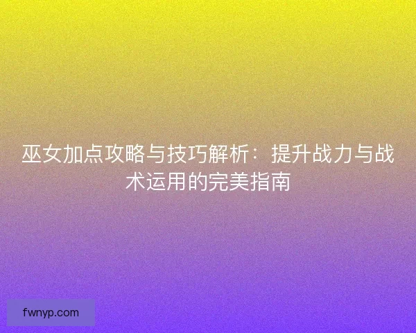 巫女加点攻略与技巧解析：提升战力与战术运用的完美指南