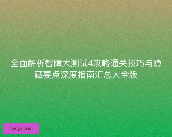 全面解析智障大测试4攻略通关技巧与隐藏要点深度指南汇总大全版