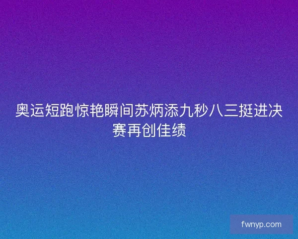 奥运短跑惊艳瞬间苏炳添九秒八三挺进决赛再创佳绩