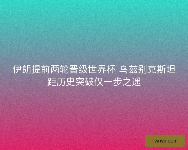 伊朗提前两轮晋级世界杯 乌兹别克斯坦距历史突破仅一步之遥