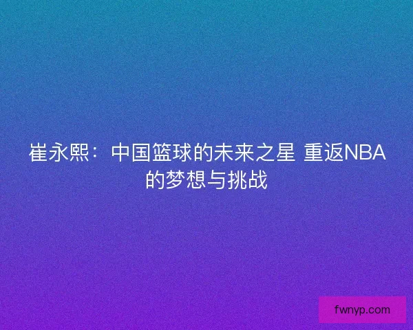 崔永熙：中国篮球的未来之星 重返NBA的梦想与挑战