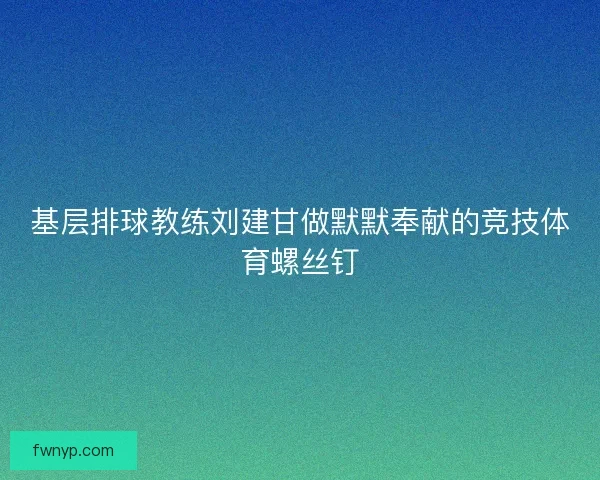 基层排球教练刘建甘做默默奉献的竞技体育螺丝钉
