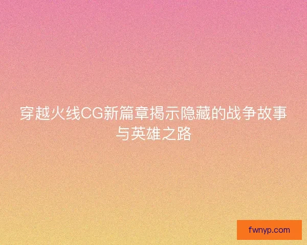 穿越火线CG新篇章揭示隐藏的战争故事与英雄之路