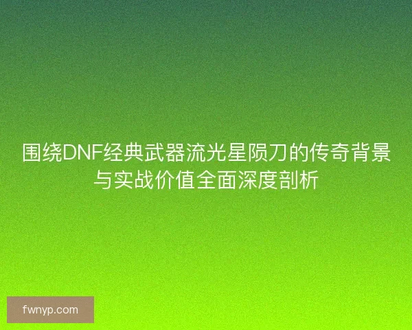 围绕DNF经典武器流光星陨刀的传奇背景与实战价值全面深度剖析