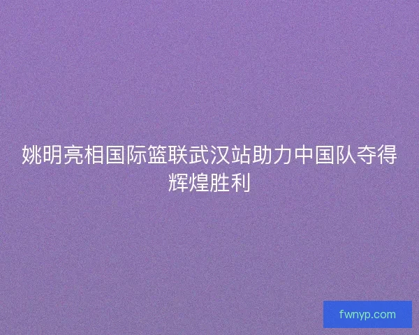 姚明亮相国际篮联武汉站助力中国队夺得辉煌胜利