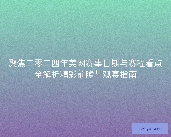 聚焦二零二四年美网赛事日期与赛程看点全解析精彩前瞻与观赛指南
