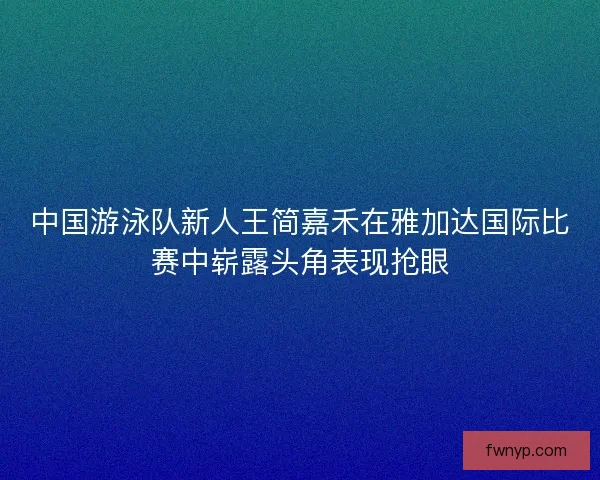 中国游泳队新人王简嘉禾在雅加达国际比赛中崭露头角表现抢眼