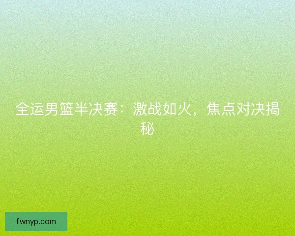 全运男篮半决赛：激战如火，焦点对决揭秘