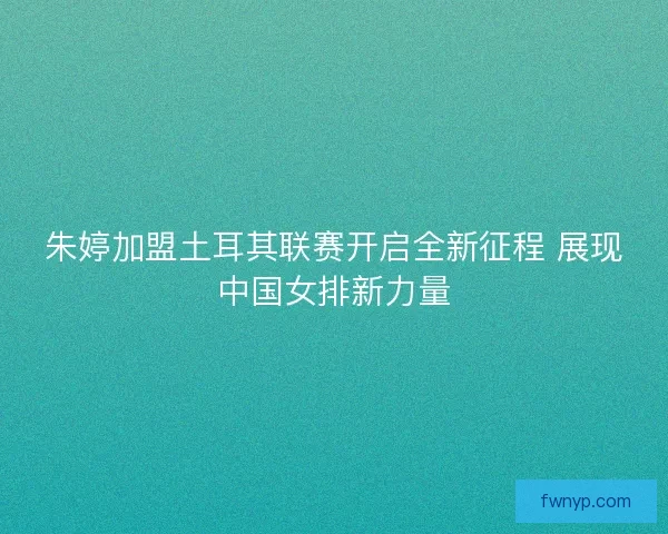 朱婷加盟土耳其联赛开启全新征程 展现中国女排新力量
