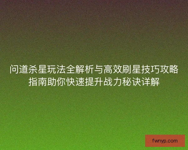 问道杀星玩法全解析与高效刷星技巧攻略指南助你快速提升战力秘诀详解