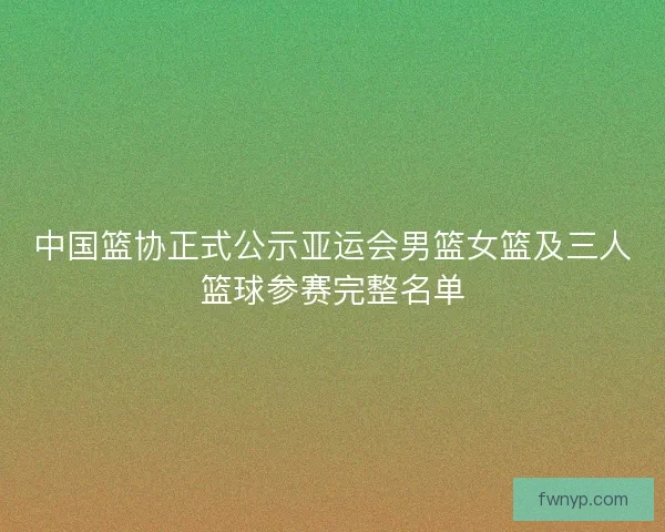 中国篮协正式公示亚运会男篮女篮及三人篮球参赛完整名单