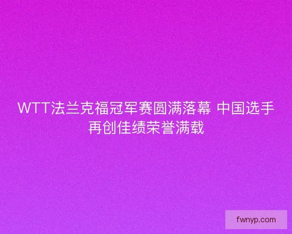 WTT法兰克福冠军赛圆满落幕 中国选手再创佳绩荣誉满载