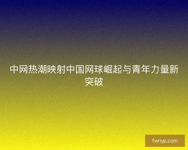 中网热潮映射中国网球崛起与青年力量新突破